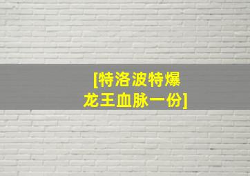 [特洛波特爆龙王血脉一份]